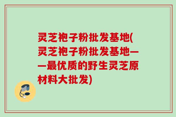 灵芝袍子粉批发基地(灵芝袍子粉批发基地——最优质的野生灵芝原材料大批发)