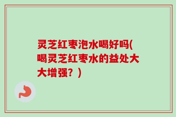 灵芝红枣泡水喝好吗(喝灵芝红枣水的益处大大增强？)