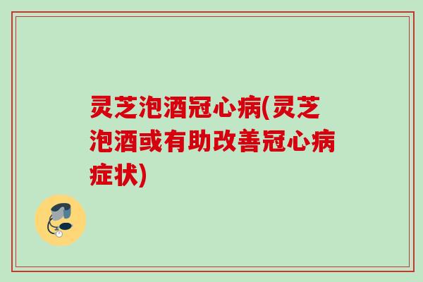 灵芝泡酒冠心病(灵芝泡酒或有助改善冠心病症状)