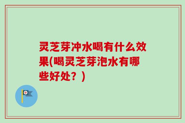 灵芝芽冲水喝有什么效果(喝灵芝芽泡水有哪些好处？)
