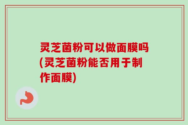 灵芝菌粉可以做面膜吗(灵芝菌粉能否用于制作面膜)