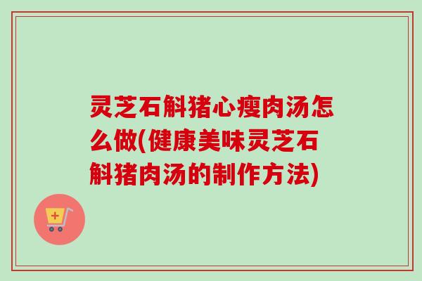 灵芝石斛猪心瘦肉汤怎么做(健康美味灵芝石斛猪肉汤的制作方法) 灵芝石斛猪心瘦肉汤怎么做(健康美味灵芝石斛猪肉汤的制作方法)
