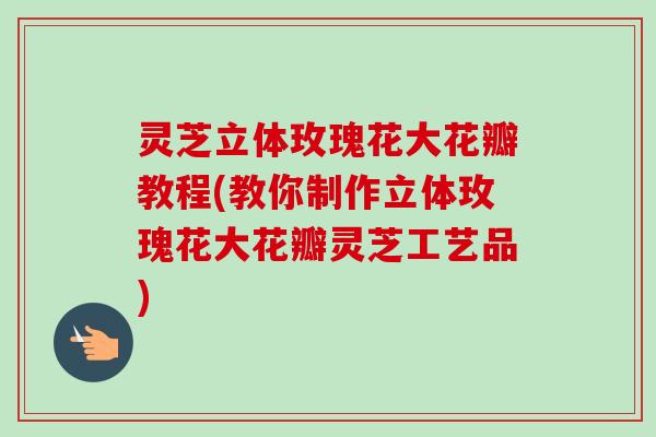 灵芝立体玫瑰花大花瓣教程(教你制作立体玫瑰花大花瓣灵芝工艺品)