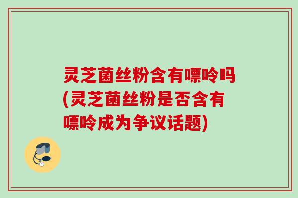 灵芝菌丝粉含有嘌呤吗(灵芝菌丝粉是否含有嘌呤成为争议话题)