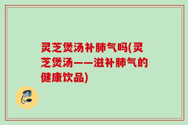 灵芝煲汤补肺气吗(灵芝煲汤——滋补肺气的健康饮品)