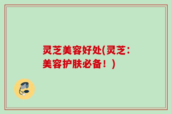 灵芝美容好处(灵芝：美容护肤必备！)