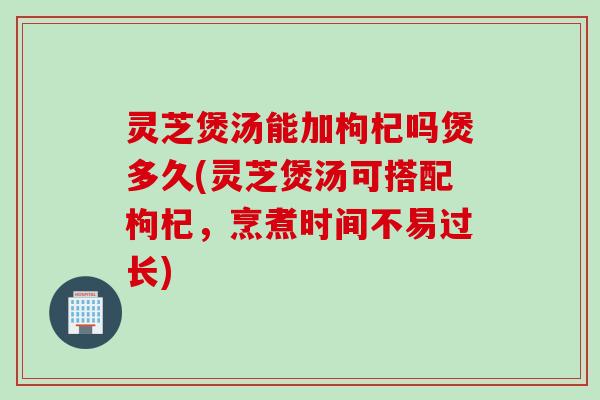 灵芝煲汤能加枸杞吗煲多久(灵芝煲汤可搭配枸杞，烹煮时间不易过长)