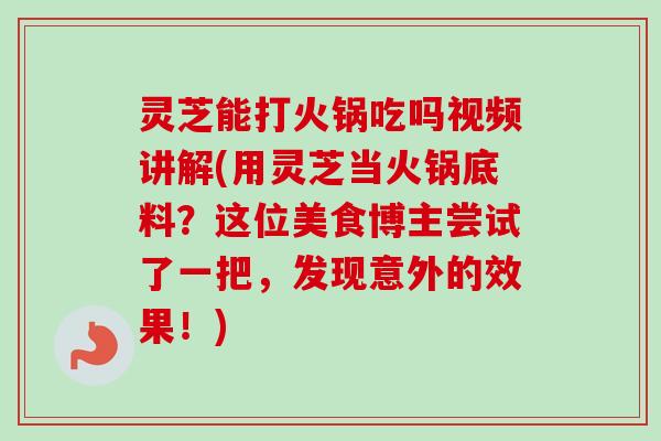 灵芝能打火锅吃吗视频讲解(用灵芝当火锅底料？这位美食博主尝试了一把，发现意外的效果！)