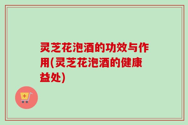 灵芝花泡酒的功效与作用(灵芝花泡酒的健康益处)