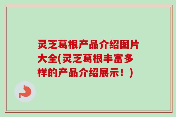 灵芝葛根产品介绍图片大全(灵芝葛根丰富多样的产品介绍展示！)