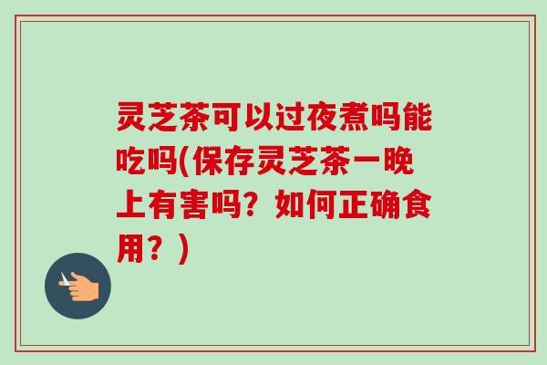 灵芝茶可以过夜煮吗能吃吗(保存灵芝茶一晚上有害吗？如何正确食用？)