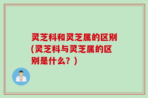 灵芝科和灵芝属的区别(灵芝科与灵芝属的区别是什么？)