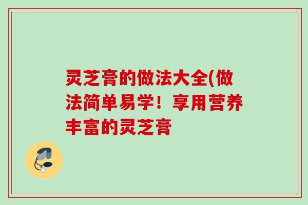 灵芝膏的做法大全(做法简单易学!享用营养丰富的灵芝膏 灵芝膏的做法大全(做法简单易学!享用营养丰富的灵芝膏