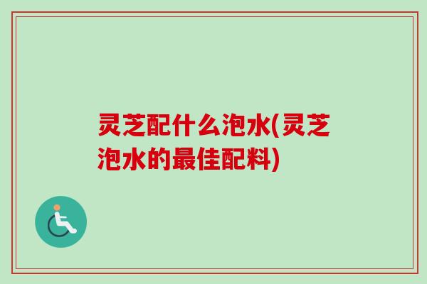 灵芝配什么泡水(灵芝泡水的最佳配料)