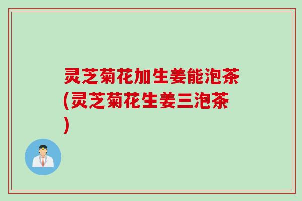 灵芝菊花加生姜能泡茶(灵芝菊花生姜三泡茶)