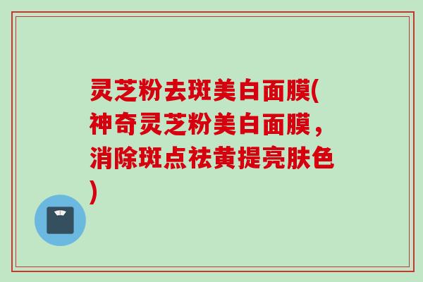 灵芝粉去斑美白面膜(神奇灵芝粉美白面膜，消除斑点祛黄提亮肤色)