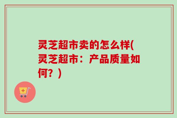 灵芝超市卖的怎么样(灵芝超市：产品质量如何？)