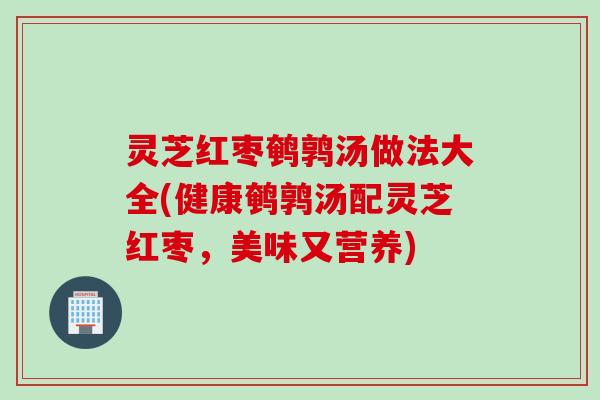 灵芝红枣鹌鹑汤做法大全(健康鹌鹑汤配灵芝红枣，美味又营养)