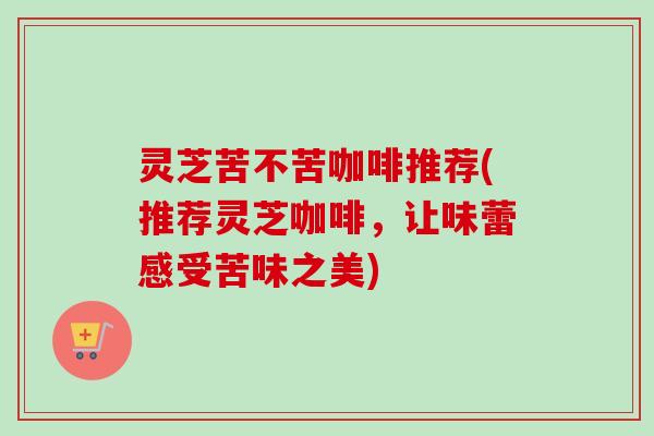 灵芝苦不苦咖啡推荐(推荐灵芝咖啡，让味蕾感受苦味之美)