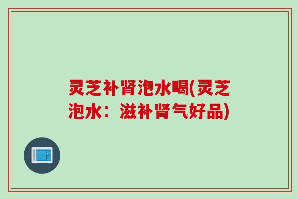 灵芝补肾泡水喝(灵芝泡水：滋补肾气好品)