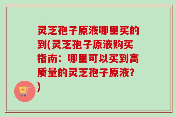 灵芝孢子原液哪里买的到(灵芝孢子原液购买指南：哪里可以买到高质量的灵芝孢子原液？)