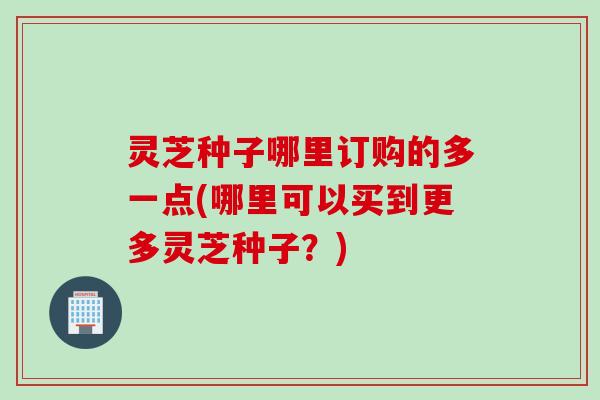 灵芝种子哪里订购的多一点(哪里可以买到更多灵芝种子?) 灵芝种子哪里订购的多一点(哪里可以买到更多灵芝种子?)