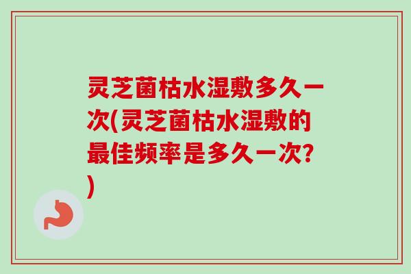 灵芝菌枯水湿敷多久一次(灵芝菌枯水湿敷的最佳频率是多久一次？)