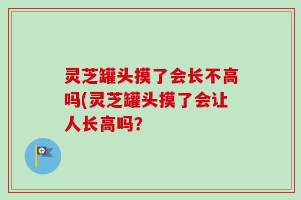 灵芝罐头摸了会长不高吗(灵芝罐头摸了会让人长高吗? 灵芝罐头摸了会长不高吗(灵芝罐头摸了会让人长高吗?