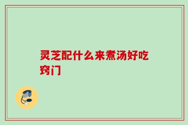 灵芝配什么来煮汤好吃窍门