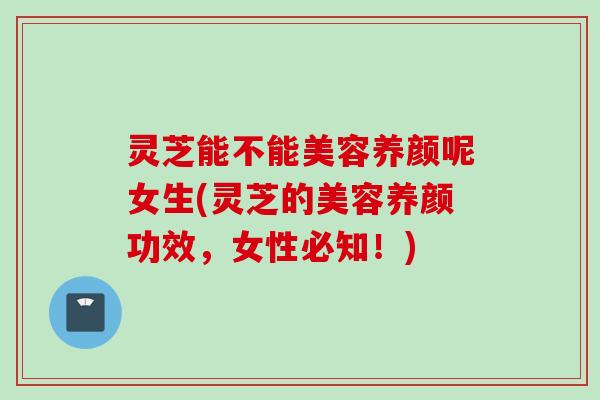 灵芝能不能美容养颜呢女生(灵芝的美容养颜功效，女性必知！)
