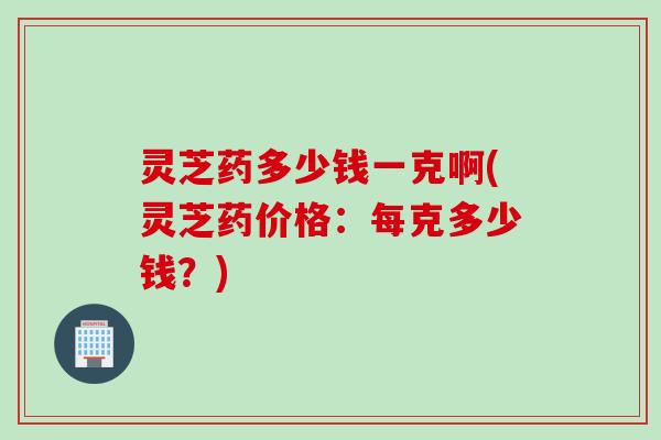 灵芝药多少钱一克啊(灵芝药价格：每克多少钱？)
