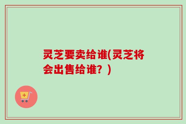 灵芝要卖给谁(灵芝将会出售给谁？)