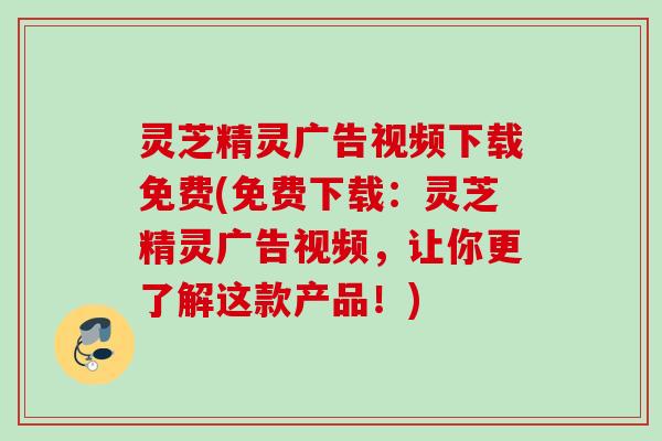 灵芝精灵广告视频下载免费(免费下载：灵芝精灵广告视频，让你更了解这款产品！)
