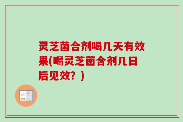 灵芝菌合剂喝几天有效果(喝灵芝菌合剂几日后见效？)