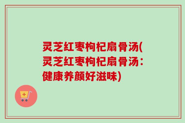 灵芝红枣枸杞扇骨汤(灵芝红枣枸杞扇骨汤：健康养颜好滋味)