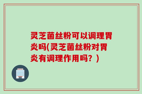 灵芝菌丝粉可以调理胃炎吗(灵芝菌丝粉对胃炎有调理作用吗？)