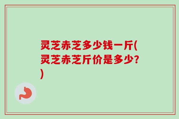 灵芝赤芝多少钱一斤(灵芝赤芝斤价是多少？)
