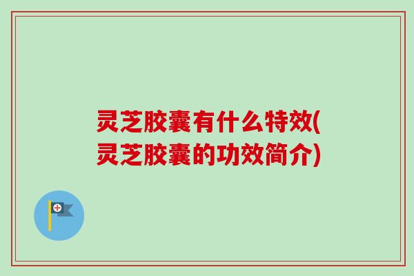 灵芝胶囊有什么特效(灵芝胶囊的功效简介)