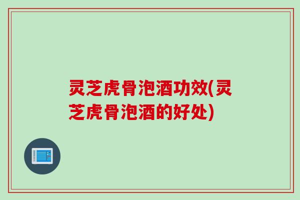 灵芝虎骨泡酒功效(灵芝虎骨泡酒的好处)
