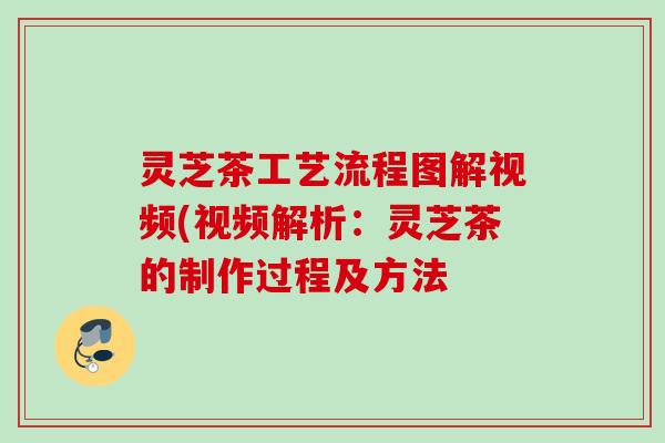灵芝茶工艺流程图解视频(视频解析：灵芝茶的制作过程及方法