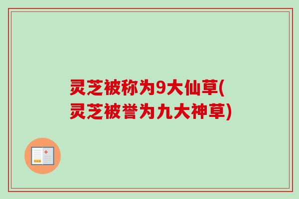 灵芝被称为9大仙草(灵芝被誉为九大神草)