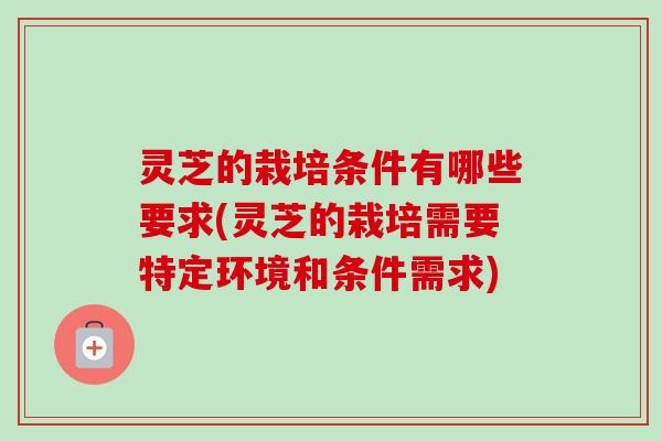 灵芝的栽培条件有哪些要求(灵芝的栽培需要特定环境和条件需求) 灵芝的栽培条件有哪些要求(灵芝的栽培需要特定环境和条件需求)