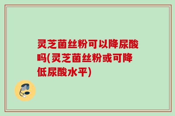 灵芝菌丝粉可以降尿酸吗(灵芝菌丝粉或可降低尿酸水平)