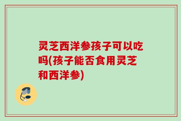 灵芝西洋参孩子可以吃吗(孩子能否食用灵芝和西洋参)