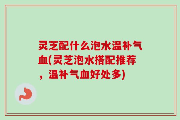 灵芝配什么泡水温(灵芝泡水搭配推荐，温好处多)