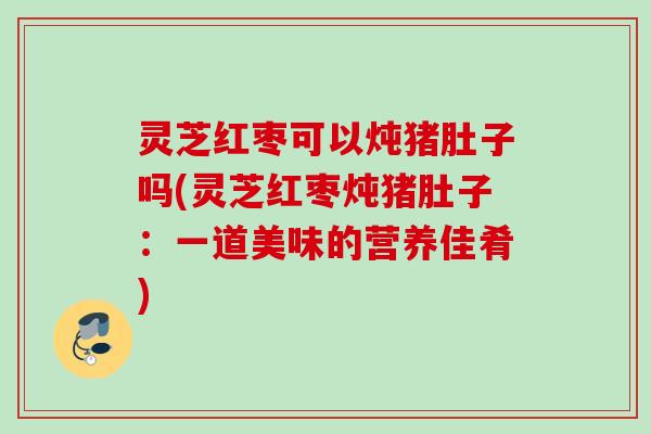 灵芝红枣可以炖猪肚子吗(灵芝红枣炖猪肚子：一道美味的营养佳肴)