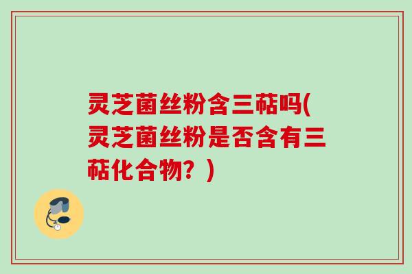 灵芝菌丝粉含三萜吗(灵芝菌丝粉是否含有三萜化合物？)