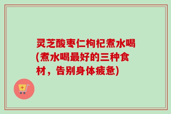 灵芝酸枣仁枸杞煮水喝(煮水喝好的三种食材，告别身体疲惫)