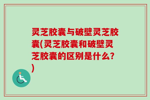 灵芝胶囊与破壁灵芝胶囊(灵芝胶囊和破壁灵芝胶囊的区别是什么？)