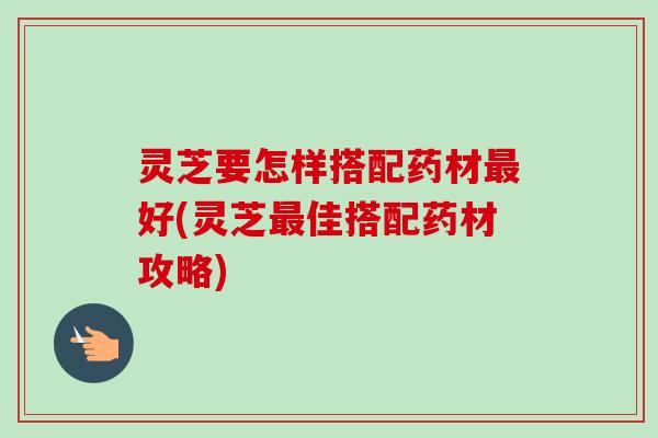 灵芝要怎样搭配药材好(灵芝佳搭配药材攻略)